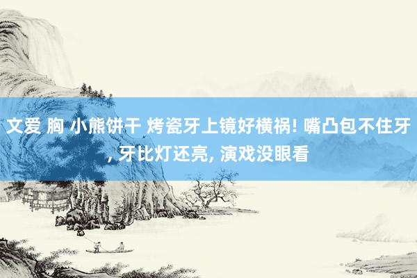 文爱 胸 小熊饼干 烤瓷牙上镜好横祸! 嘴凸包不住牙， 牙比灯还亮， 演戏没眼看