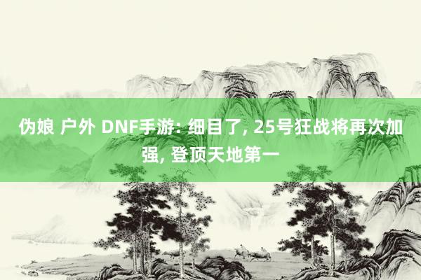 伪娘 户外 DNF手游: 细目了， 25号狂战将再次加强， 登顶天地第一