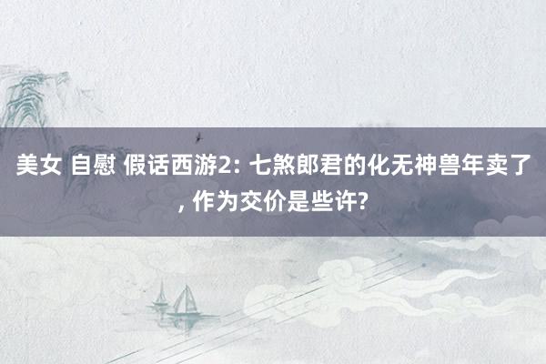 美女 自慰 假话西游2: 七煞郎君的化无神兽年卖了， 作为交价是些许?