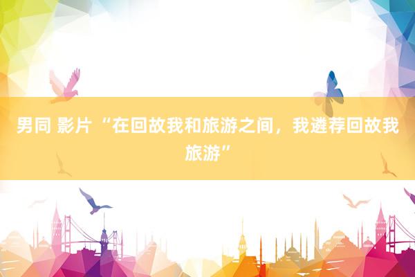 男同 影片 “在回故我和旅游之间，我遴荐回故我旅游”