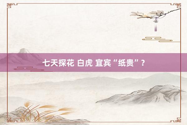 七天探花 白虎 宜宾“纸贵”？