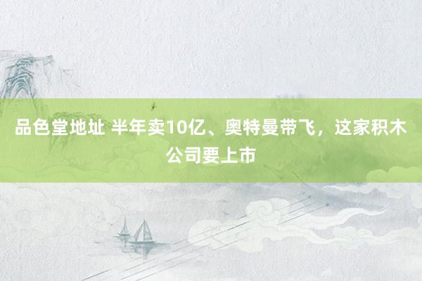 品色堂地址 半年卖10亿、奥特曼带飞，这家积木公司要上市