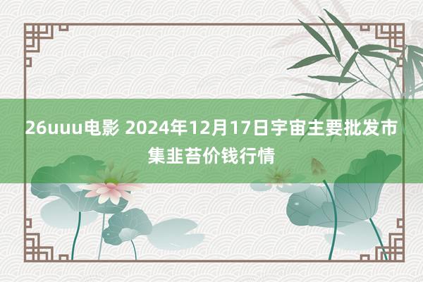 26uuu电影 2024年12月17日宇宙主要批发市集韭苔价钱行情