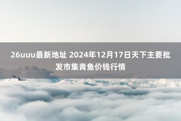 26uuu最新地址 2024年12月17日天下主要批发市集青鱼价钱行情