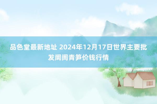 品色堂最新地址 2024年12月17日世界主要批发阛阓青笋价钱行情