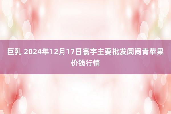 巨乳 2024年12月17日寰宇主要批发阛阓青苹果价钱行情