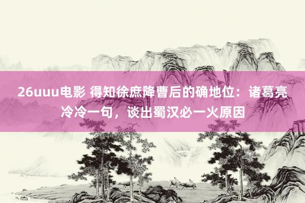 26uuu电影 得知徐庶降曹后的确地位：诸葛亮冷冷一句，谈出蜀汉必一火原因