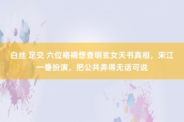 白丝 足交 六位袼褙想查明玄女天书真相，宋江一番扮演，把公共弄得无话可说