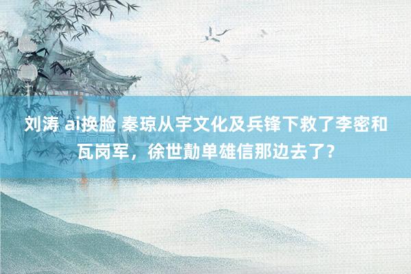 刘涛 ai换脸 秦琼从宇文化及兵锋下救了李密和瓦岗军，徐世勣单雄信那边去了？