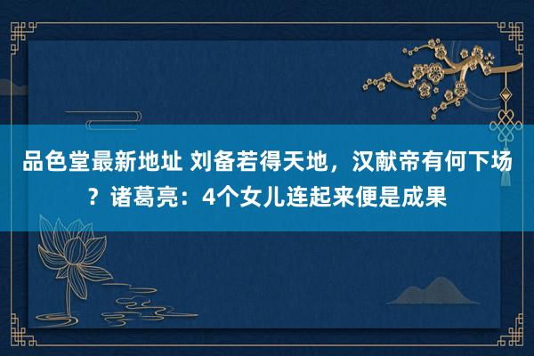 品色堂最新地址 刘备若得天地，汉献帝有何下场？诸葛亮：4个女儿连起来便是成果