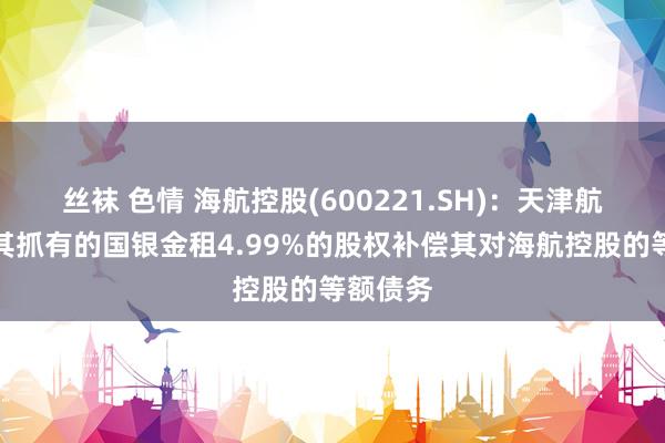 丝袜 色情 海航控股(600221.SH)：天津航空拟以其抓有的国银金租4.99%的股权补偿其对海航控股的等额债务