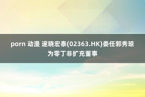 porn 动漫 邃晓宏泰(02363.HK)委任郭秀琼为零丁非扩充董事