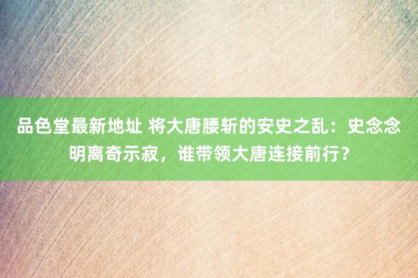 品色堂最新地址 将大唐腰斩的安史之乱：史念念明离奇示寂，谁带领大唐连接前行？