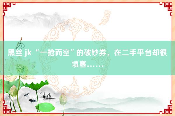 黑丝 jk “一抢而空”的破钞券，在二手平台却很填塞……