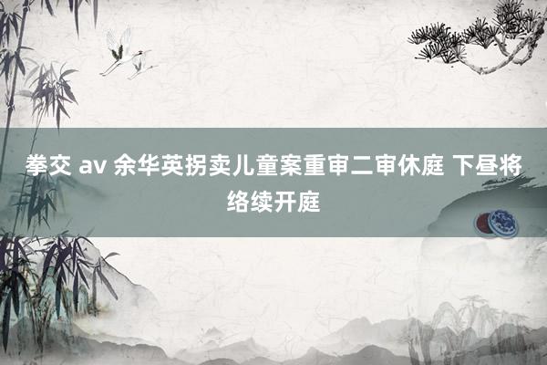 拳交 av 余华英拐卖儿童案重审二审休庭 下昼将络续开庭