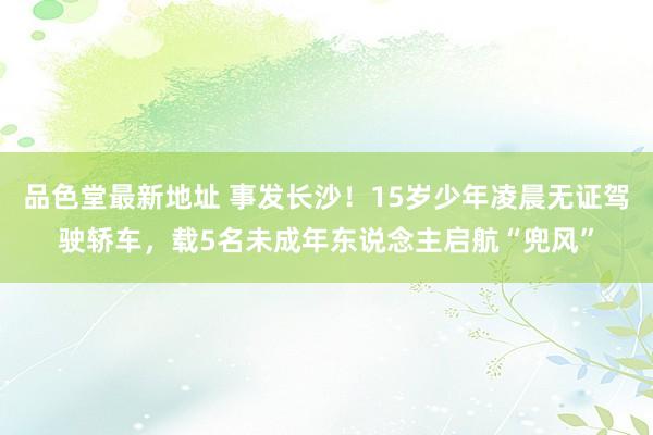品色堂最新地址 事发长沙！15岁少年凌晨无证驾驶轿车，载5名未成年东说念主启航“兜风”
