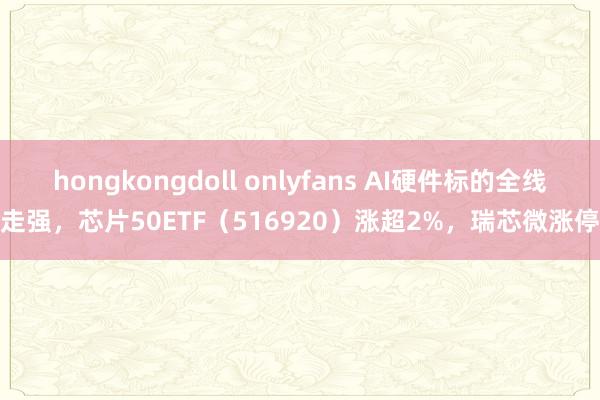 hongkongdoll onlyfans AI硬件标的全线走强，芯片50ETF（516920）涨超2%，瑞芯微涨停