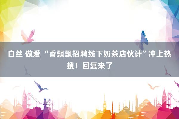 白丝 做爱 “香飘飘招聘线下奶茶店伙计”冲上热搜！回复来了