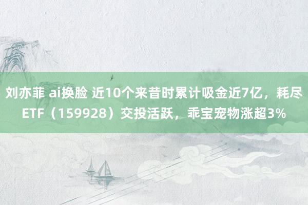 刘亦菲 ai换脸 近10个来昔时累计吸金近7亿，耗尽ETF（159928）交投活跃，乖宝宠物涨超3%
