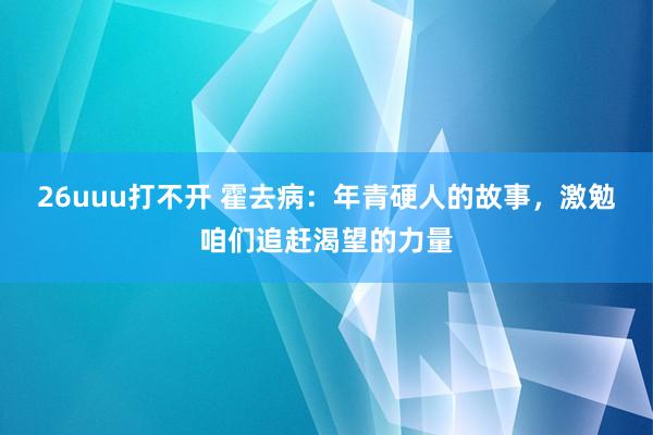 26uuu打不开 霍去病：年青硬人的故事，激勉咱们追赶渴望的力量