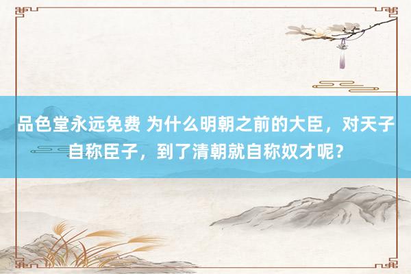 品色堂永远免费 为什么明朝之前的大臣，对天子自称臣子，到了清朝就自称奴才呢？