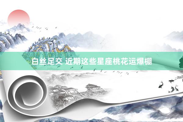 白丝足交 近期这些星座桃花运爆棚