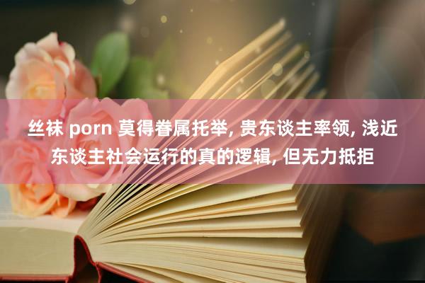 丝袜 porn 莫得眷属托举， 贵东谈主率领， 浅近东谈主社会运行的真的逻辑， 但无力抵拒