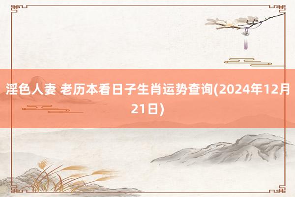 淫色人妻 老历本看日子生肖运势查询(2024年12月21日)
