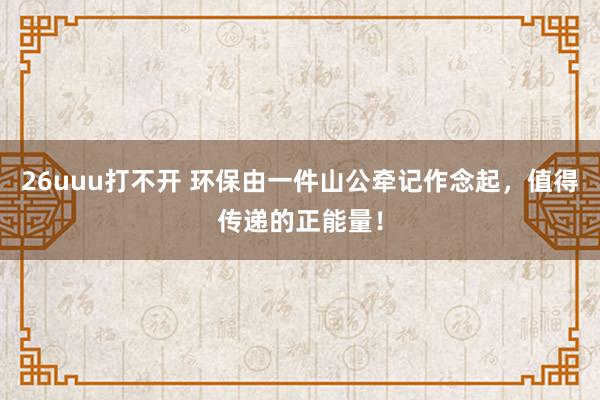 26uuu打不开 环保由一件山公牵记作念起，值得传递的正能量！