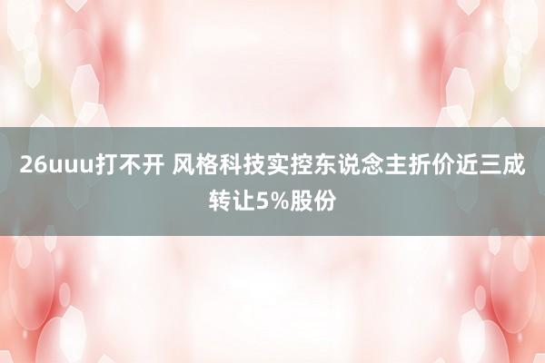 26uuu打不开 风格科技实控东说念主折价近三成转让5%股份