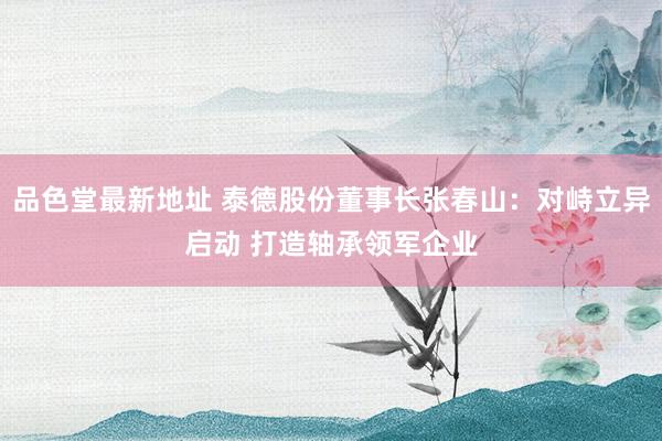 品色堂最新地址 泰德股份董事长张春山：对峙立异启动 打造轴承领军企业