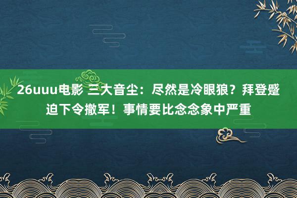 26uuu电影 三大音尘：尽然是冷眼狼？拜登蹙迫下令撤军！事情要比念念象中严重