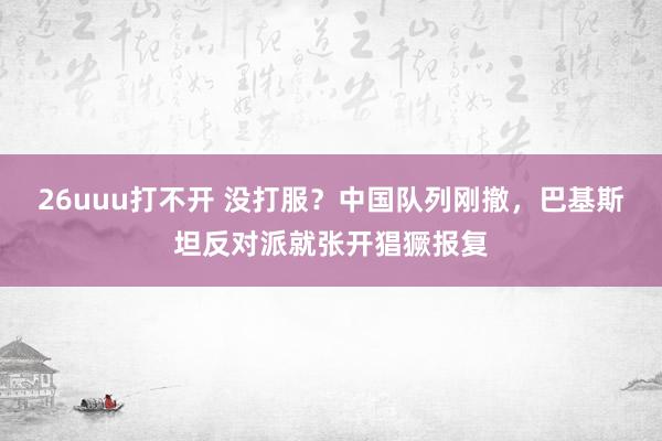26uuu打不开 没打服？中国队列刚撤，巴基斯坦反对派就张开猖獗报复
