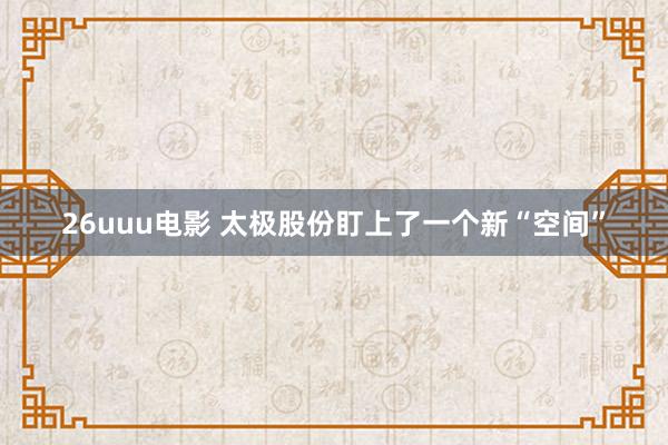 26uuu电影 太极股份盯上了一个新“空间”