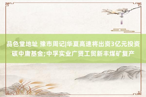 品色堂地址 豫市周记|华夏高速将出资3亿元投资碳中庸基金;中孚实业广贤工贸新丰煤矿复产