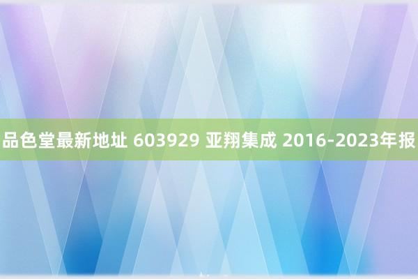 品色堂最新地址 603929 亚翔集成 2016-2023年报