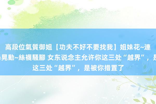 高段位氣質御姐【功夫不好不要找我】姐妹花~連體絲襪~大奶晃動~絲襪騷腳 女东说念主允许你这三处“越界”，是被你措置了