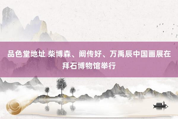 品色堂地址 柴博森、阚传好、万禹辰中国画展在拜石博物馆举行