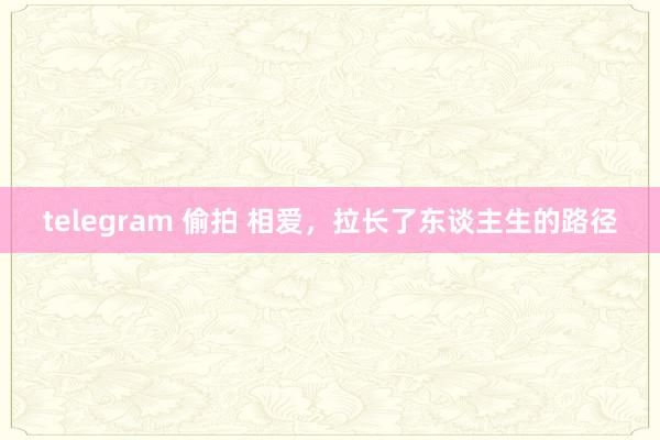 telegram 偷拍 相爱，拉长了东谈主生的路径