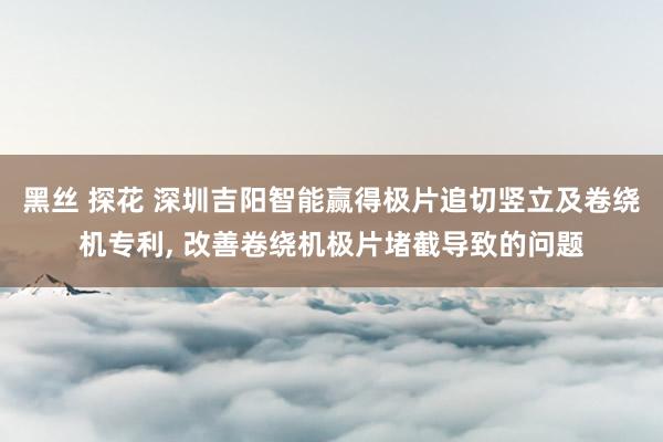 黑丝 探花 深圳吉阳智能赢得极片追切竖立及卷绕机专利， 改善卷绕机极片堵截导致的问题