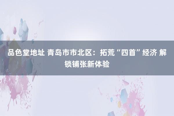 品色堂地址 青岛市市北区：拓荒“四首”经济 解锁铺张新体验