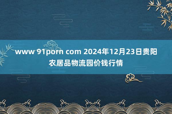 www 91porn com 2024年12月23日贵阳农居品物流园价钱行情