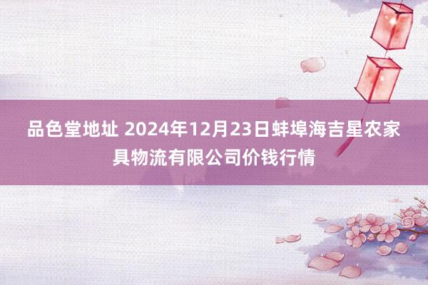 品色堂地址 2024年12月23日蚌埠海吉星农家具物流有限公司价钱行情