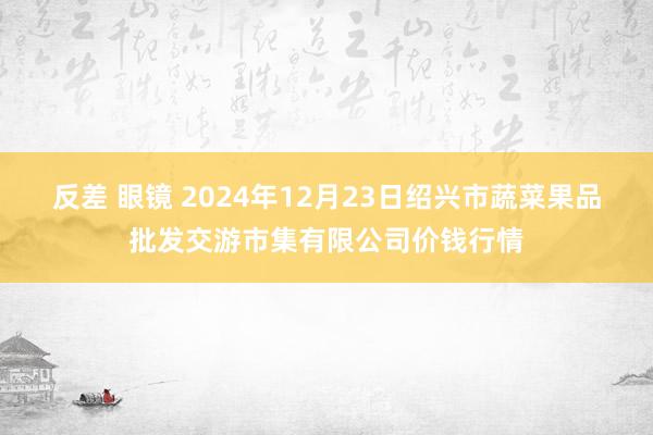 反差 眼镜 2024年12月23日绍兴市蔬菜果品批发交游市集有限公司价钱行情