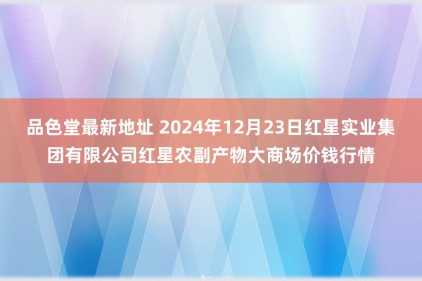 品色堂最新地址 2024年12月23日红星实业集团有限公司红星农副产物大商场价钱行情