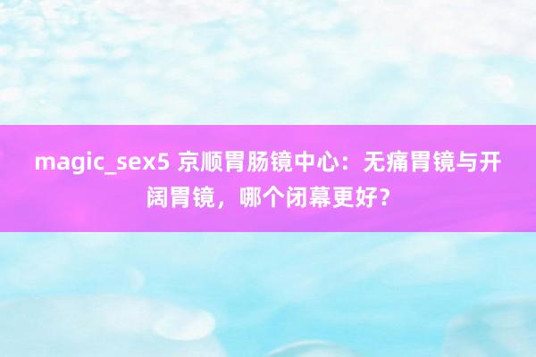 magic_sex5 京顺胃肠镜中心：无痛胃镜与开阔胃镜，哪个闭幕更好？