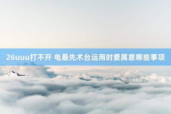 26uuu打不开 电最先术台运用时要属意哪些事项