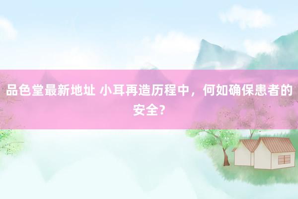 品色堂最新地址 小耳再造历程中，何如确保患者的安全？