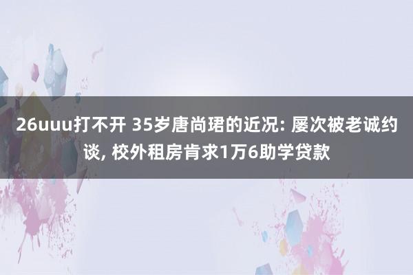 26uuu打不开 35岁唐尚珺的近况: 屡次被老诚约谈， 校外租房肯求1万6助学贷款