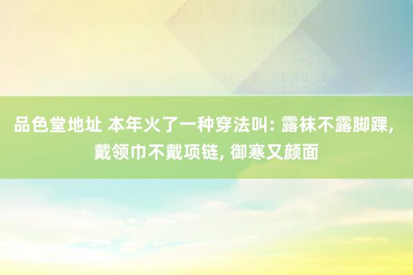 品色堂地址 本年火了一种穿法叫: 露袜不露脚踝， 戴领巾不戴项链， 御寒又颜面